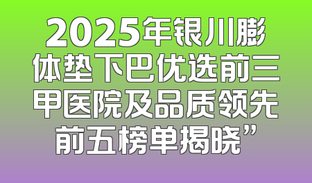 2025年银川膨体垫下巴优选前三甲医院及品质领先前五榜单揭晓”