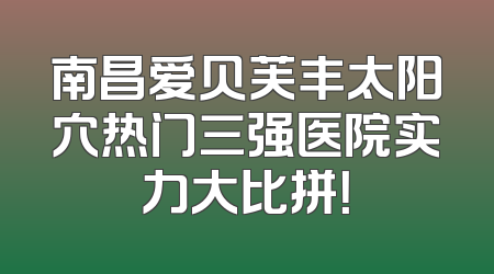南昌爱贝芙丰太阳穴热门三强医院实力大比拼！