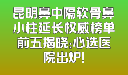 昆明鼻中隔软骨鼻小柱延长权威榜单前五揭晓：心选医院出炉！