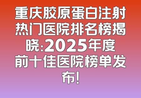 重庆胶原蛋白注射热门医院排名榜揭晓：2025年度前十佳医院榜单发布！