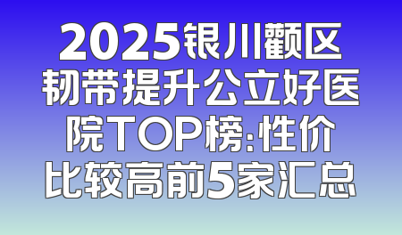 2025银川颧区韧带提升公立好医院TOP榜：性价比较高前5家汇总