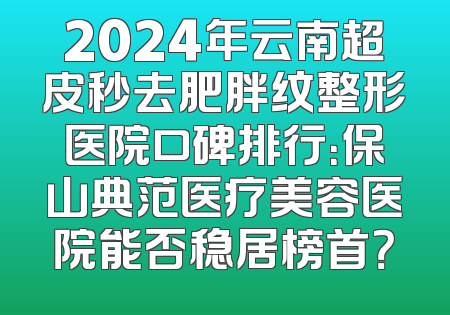 2024年云南超皮秒去肥胖纹整形医院口碑排行：保山典范医疗美容医院能否稳居榜首？