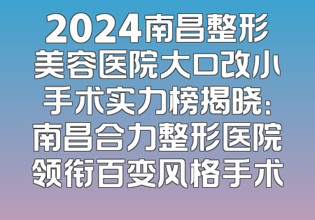 2024南昌整形美容医院大口改小手术实力榜揭晓：南昌合力整形医院领衔百变风格手术