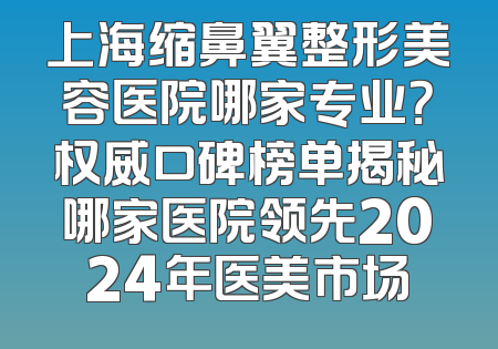 上海缩鼻翼整形美容医院哪家专业？权威口碑榜单揭秘哪家医院领先2024年医美市场