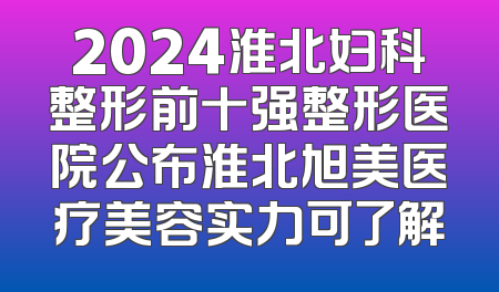 2024淮北妇科整形前十强整形医院公布淮北旭美医疗美容实力可了解