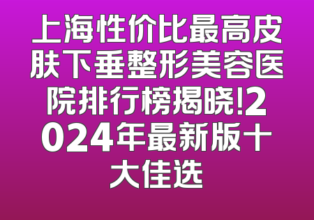 上海性价比最高皮肤下垂整形美容医院排行榜揭晓！2024年最新版十大佳选