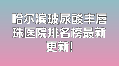 哈尔滨玻尿酸丰唇珠医院排名榜最新更新！