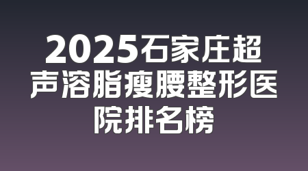 2025石家庄超声溶脂瘦腰整形医院排名榜