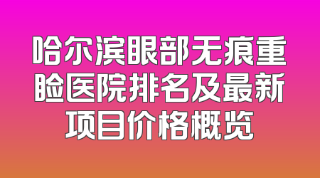 哈尔滨眼部无痕重睑医院排名及最新项目价格概览