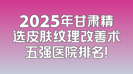 2025年甘肃精选皮肤纹理改善术五强医院排名!