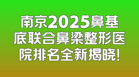 南京2025鼻基底联合鼻梁整形医院排名全新揭晓！