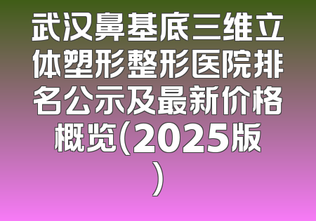 武汉鼻基底三维立体塑形整形医院排名公示及最新价格概览（2025版）