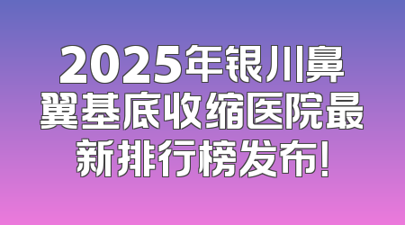 2025年银川鼻翼基底收缩医院最新排行榜发布！