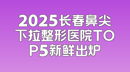 2025长春鼻尖下拉整形医院TOP5新鲜出炉