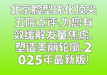 北京脸型优化顶尖五院点评：为您有效缓解发量焦虑，塑造美丽轮廓，2025年最新版！