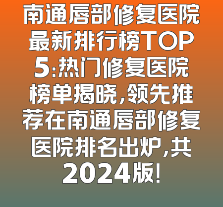 南通唇部修复医院最新排行榜TOP5：热门修复医院榜单揭晓，领先推荐在南通唇部修复医院排名出炉，共2024版！