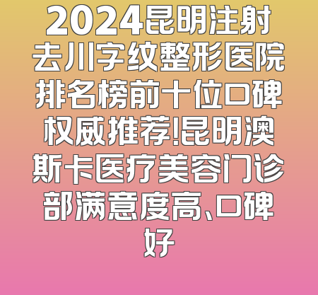 2024昆明注射去川字纹整形医院排名榜前十位口碑权威推荐！昆明澳斯卡医疗美容门诊部满意度高、口碑好