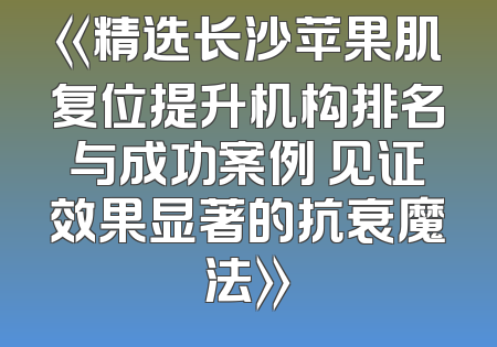 《精选长沙苹果肌复位提升机构排名与成功案例 见证效果显著的抗衰魔法》