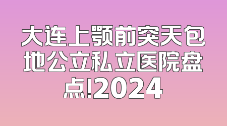 大连上颚前突天包地公立私立医院盘点!2024