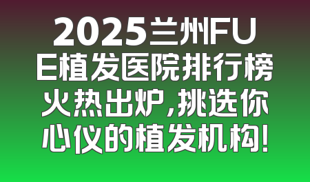 2025兰州FUE植发医院排行榜火热出炉，挑选你心仪的植发机构！