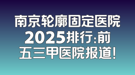 南京轮廓固定医院2025排行：前五三甲医院报道！