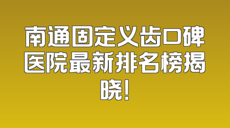 南通固定义齿口碑医院最新排名榜揭晓！