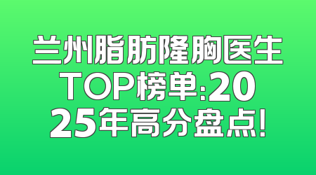 兰州脂肪隆胸医生TOP榜单：2025年高分盘点！