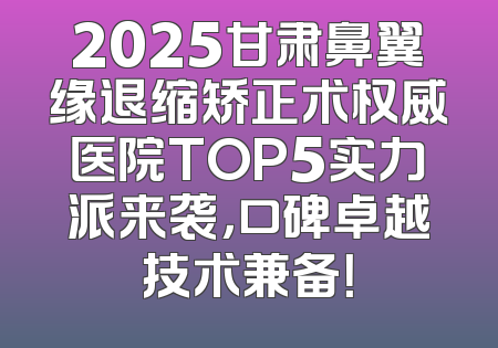 2025甘肃鼻翼缘退缩矫正术权威医院TOP5实力派来袭，口碑卓越技术兼备！
