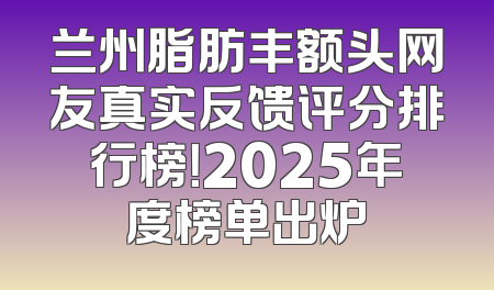 兰州脂肪丰额头网友真实反馈评分排行榜！2025年度榜单出炉