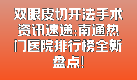 双眼皮切开法手术资讯速递：南通热门医院排行榜全新盘点！
