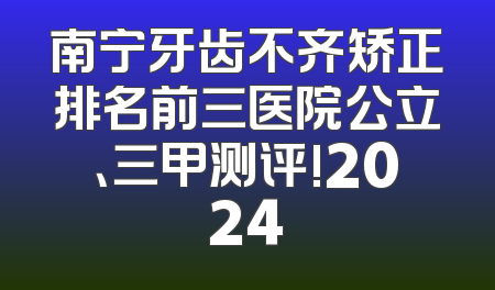 南宁牙齿不齐矫正排名前三医院公立、三甲测评!2024