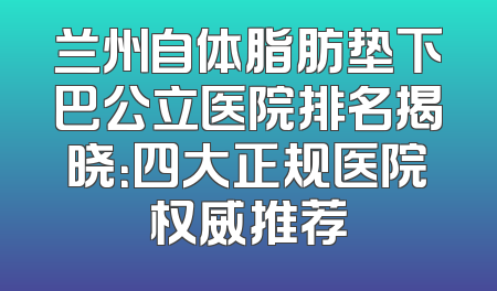 兰州自体脂肪垫下巴公立医院排名揭晓：四大正规医院权威推荐