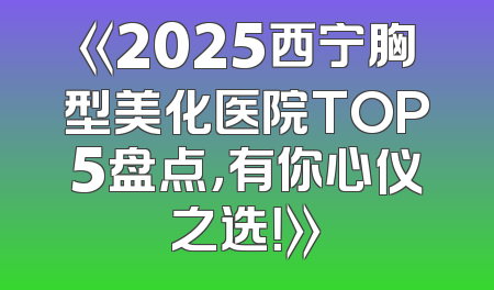 《2025西宁胸型美化医院TOP5盘点，有你心仪之选！》