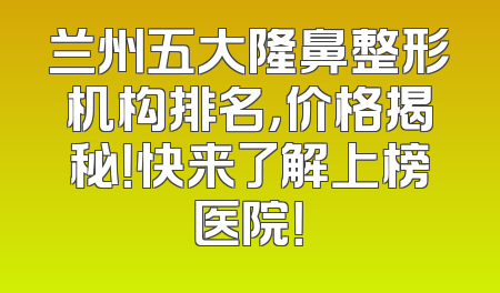 兰州五大隆鼻整形机构排名，价格揭秘！快来了解上榜医院！