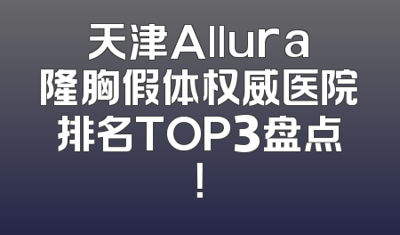 天津Allura隆胸假体权威医院排名TOP3盘点！
