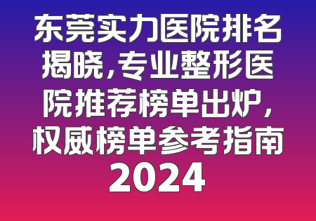 东莞实力医院排名揭晓，专业整形医院推荐榜单出炉，权威榜单参考指南2024