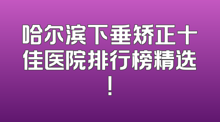 哈尔滨下垂矫正十佳医院排行榜精选！