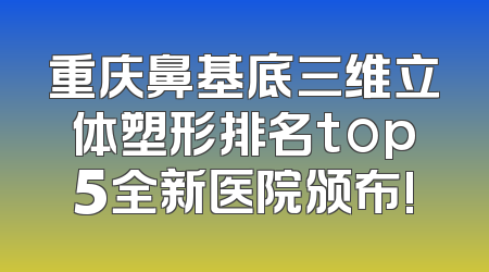 重庆鼻基底三维立体塑形排名top5全新医院颁布!