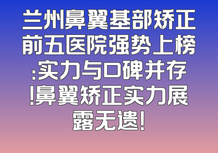 兰州鼻翼基部矫正前五医院强势上榜：实力与口碑并存！鼻翼矫正实力展露无遗！