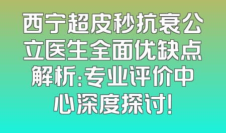 西宁超皮秒抗衰公立医生全面优缺点解析：专业评价中心深度探讨！
