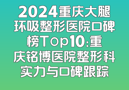2024重庆大腿环吸整形医院口碑榜Top10：重庆铭博医院整形科实力与口碑跟踪