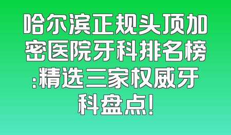 哈尔滨正规头顶加密医院牙科排名榜：精选三家权威牙科盘点！