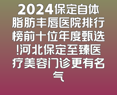 2024保定自体脂肪丰唇医院排行榜前十位年度甄选！河北保定至臻医疗美容门诊更有名气