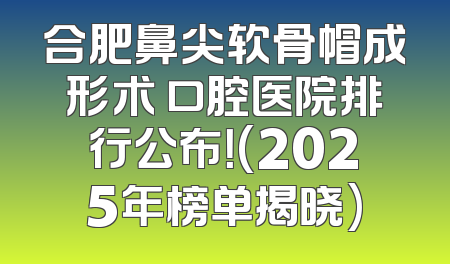 合肥鼻尖软骨帽成形术 口腔医院排行公布！(2025年榜单揭晓)