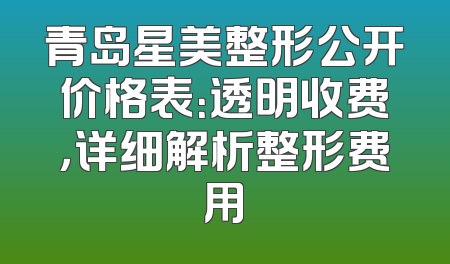 青岛星美整形公开价格表：透明收费，详细解析整形费用