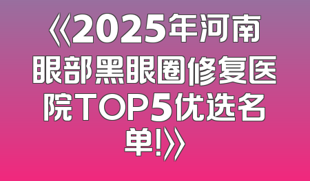 《2025年河南眼部黑眼圈修复医院TOP5优选名单！》