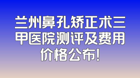 兰州鼻孔矫正术三甲医院测评及费用价格公布！