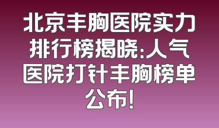 北京丰胸医院实力排行榜揭晓：人气医院打针丰胸榜单公布！