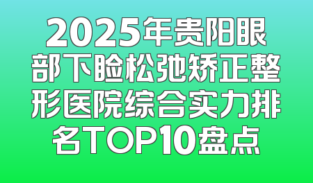 2025年贵阳眼部下睑松弛矫正整形医院综合实力排名TOP10盘点