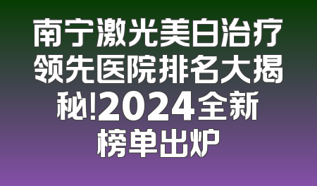 南宁激光美白治疗领先医院排名大揭秘！2024全新榜单出炉